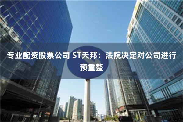 专业配资股票公司 ST天邦：法院决定对公司进行预重整