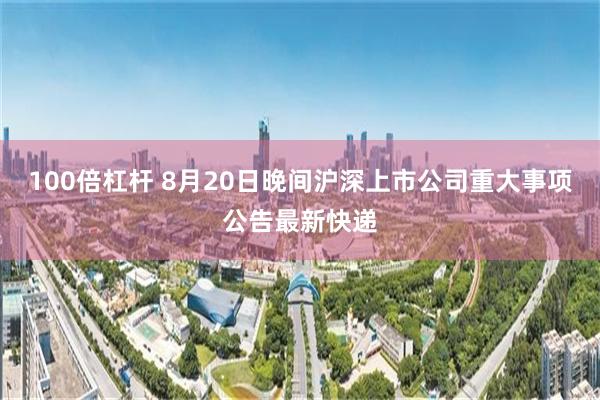 100倍杠杆 8月20日晚间沪深上市公司重大事项公告最新快递