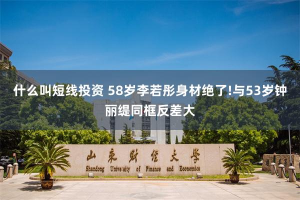 什么叫短线投资 58岁李若彤身材绝了!与53岁钟丽缇同框反差大