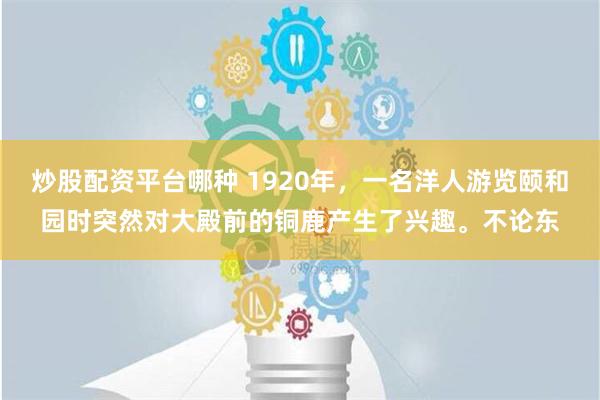 炒股配资平台哪种 1920年，一名洋人游览颐和园时突然对大殿前的铜鹿产生了兴趣。不论东