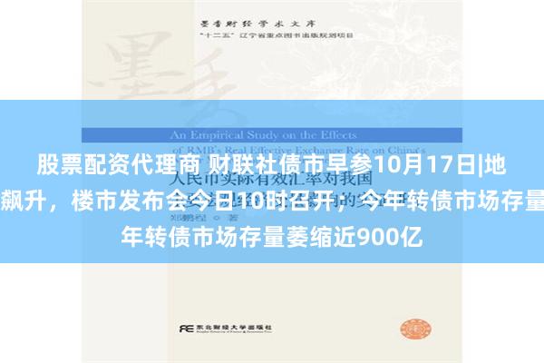 股票配资代理商 财联社债市早参10月17日|地产股昨日集体飙升，楼市发布会今日10时召开；今年转债市场存量萎缩近900亿