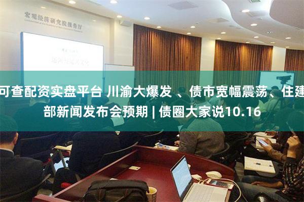 可查配资实盘平台 川渝大爆发 、债市宽幅震荡、住建部新闻发布会预期 | 债圈大家说10.16