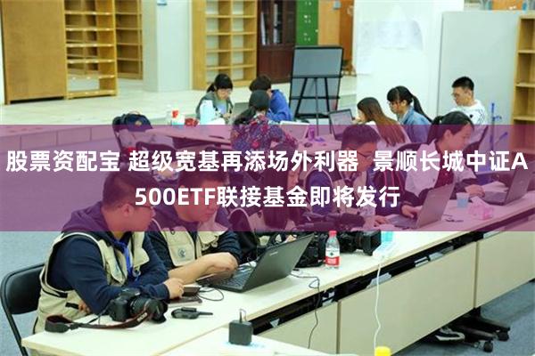 股票资配宝 超级宽基再添场外利器  景顺长城中证A500ETF联接基金即将发行