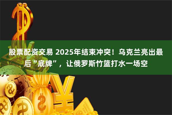 股票配资交易 2025年结束冲突！乌克兰亮出最后“底牌”，让俄罗斯竹篮打水一场空