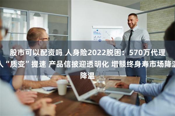 股市可以配资吗 人身险2022脱困：570万代理人“质变”提速 产品信披迎透明化 增额终身寿市场降温