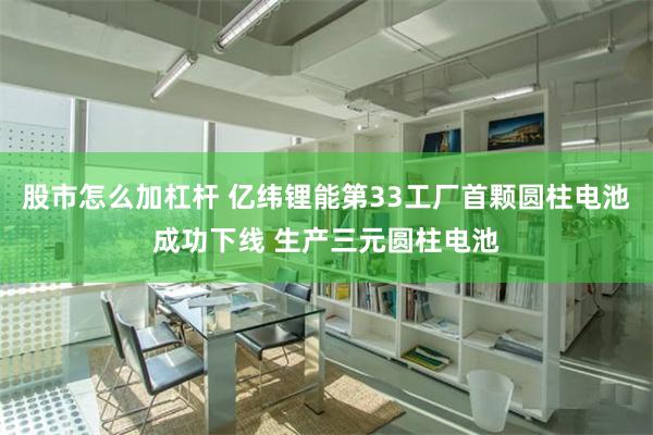 股市怎么加杠杆 亿纬锂能第33工厂首颗圆柱电池成功下线 生产三元圆柱电池