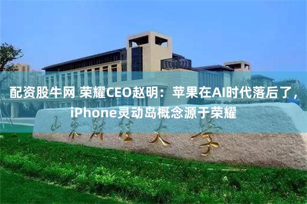 配资股牛网 荣耀CEO赵明：苹果在AI时代落后了，iPhone灵动岛概念源于荣耀