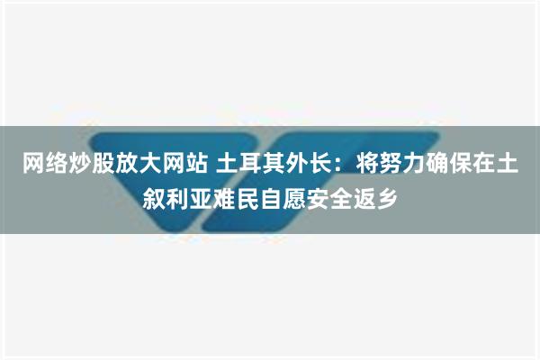 网络炒股放大网站 土耳其外长：将努力确保在土叙利亚难民自愿安全返乡