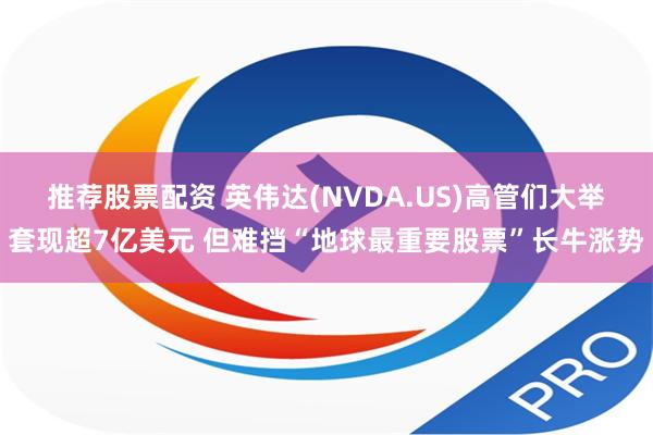 推荐股票配资 英伟达(NVDA.US)高管们大举套现超7亿美元 但难挡“地球最重要股票”长牛涨势