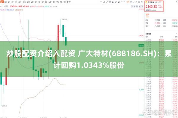 炒股配资介绍入配资 广大特材(688186.SH)：累计回购1.0343%股份